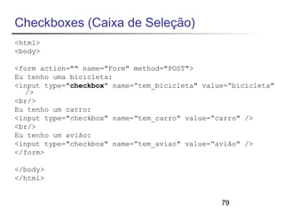 79 
Checkboxes (Caixa de Seleção) 
<html> 
<body> 
<form action="" name="Form" method="POST"> 
Eu tenho uma bicicleta: 
<input type="checkbox" name=“tem_bicicleta" value=“bicicleta" 
/> 
<br/> 
Eu tenho um carro: 
<input type="checkbox" name=“tem_carro" value=“carro" /> 
<br/> 
Eu tenho um avião: 
<input type="checkbox" name=“tem_aviao" value=“avião" /> 
</form> 
</body> 
</html> 
 