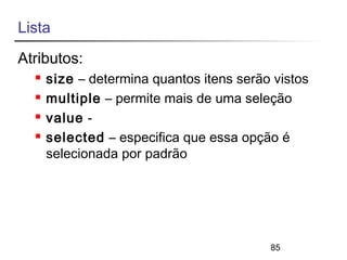 85 
Lista 
Atributos: 
 size – determina quantos itens serão vistos 
 multiple – permite mais de uma seleção 
 value - 
 selected – especifica que essa opção é 
selecionada por padrão 
 