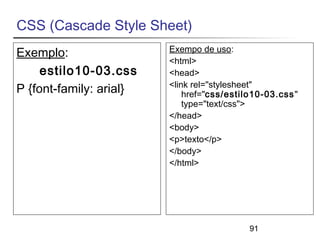 91 
CSS (Cascade Style Sheet) 
Exemplo: 
estilo10-03.css 
P {font-family: arial} 
Exempo de uso: 
<html> 
<head> 
<link rel="stylesheet" 
href="css/estilo10-03.css" 
type="text/css"> 
</head> 
<body> 
<p>texto</p> 
</body> 
</html> 
 