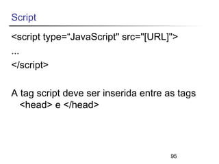 Script 
<script type=“JavaScript" src="[URL]"> 
... 
</script> 
A tag script deve ser inserida entre as tags 
<head> e </head> 
95 
 