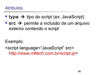 96 
Atributos 
 type  tipo do script (ex: JavaScript) 
 src  permite a inclusão de um arquivo 
externo contendo o script 
Exemplo: 
<script language=“JavaScript” src= 
http://www.mltech.com.br/script.js> 
 