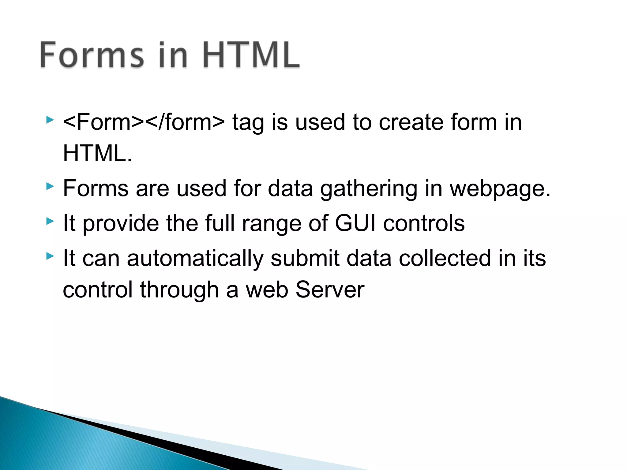  <Form></form> tag is used to create form in 
HTML. 
 Forms are used for data gathering in webpage. 
 It provide the full range of GUI controls 
 It can automatically submit data collected in its 
control through a web Server 
 