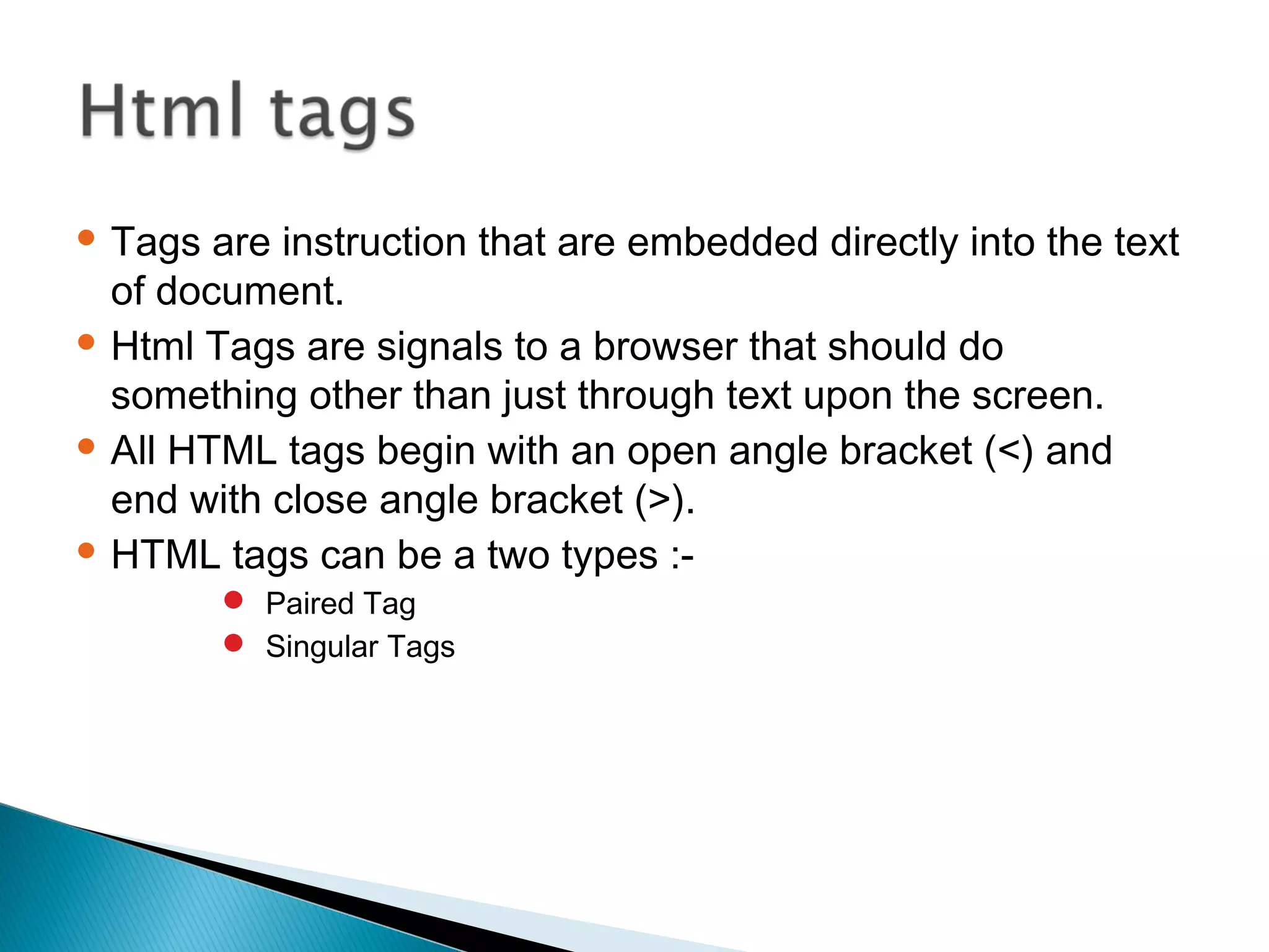  Tags are instruction that are embedded directly into the text 
of document. 
 Html Tags are signals to a browser that should do 
something other than just through text upon the screen. 
 All HTML tags begin with an open angle bracket (<) and 
end with close angle bracket (>). 
 HTML tags can be a two types :- 
 Paired Tag 
 Singular Tags 
 