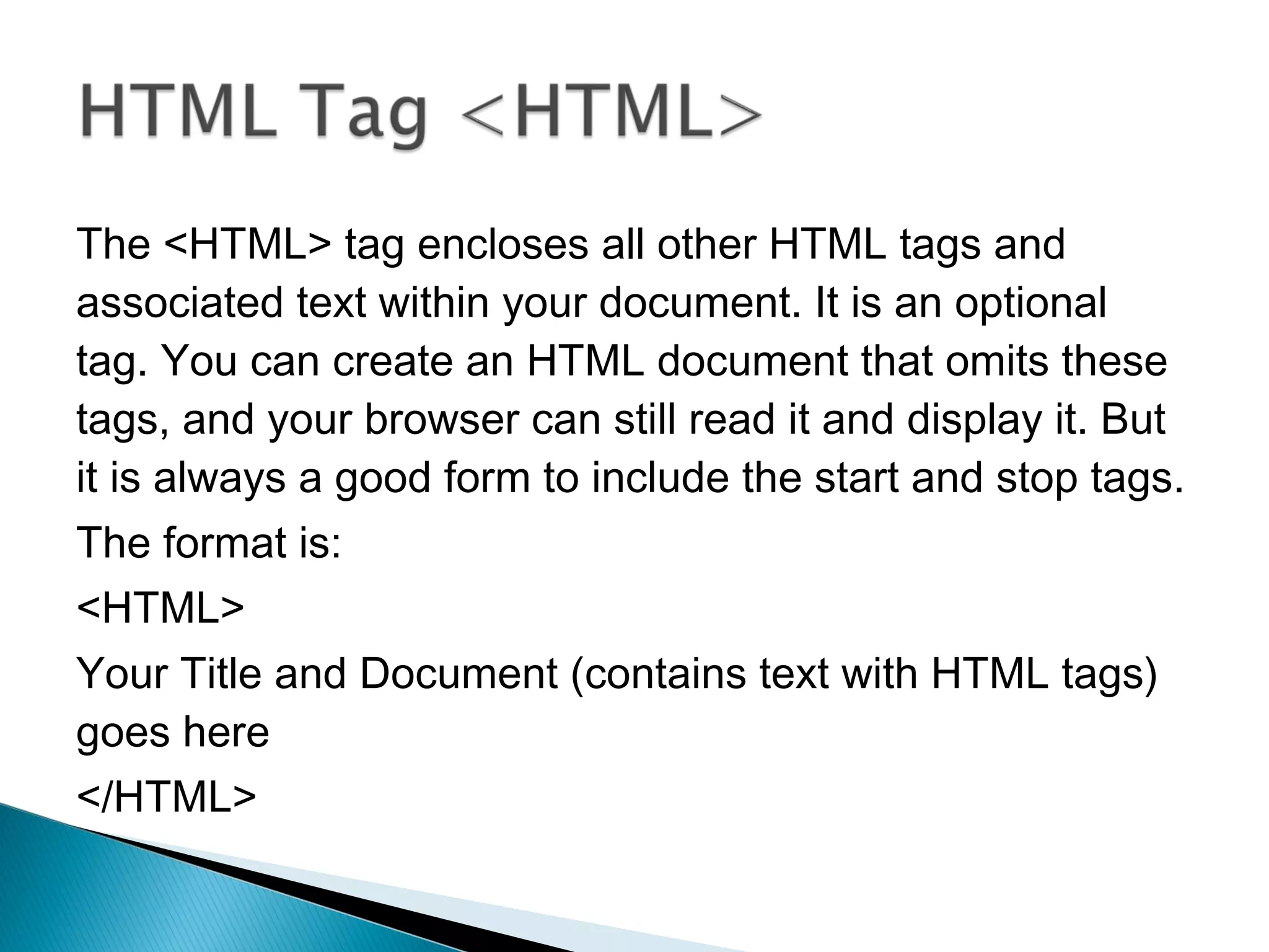 The <HTML> tag encloses all other HTML tags and 
associated text within your document. It is an optional 
tag. You can create an HTML document that omits these 
tags, and your browser can still read it and display it. But 
it is always a good form to include the start and stop tags. 
The format is: 
<HTML> 
Your Title and Document (contains text with HTML tags) 
goes here 
</HTML> 
 