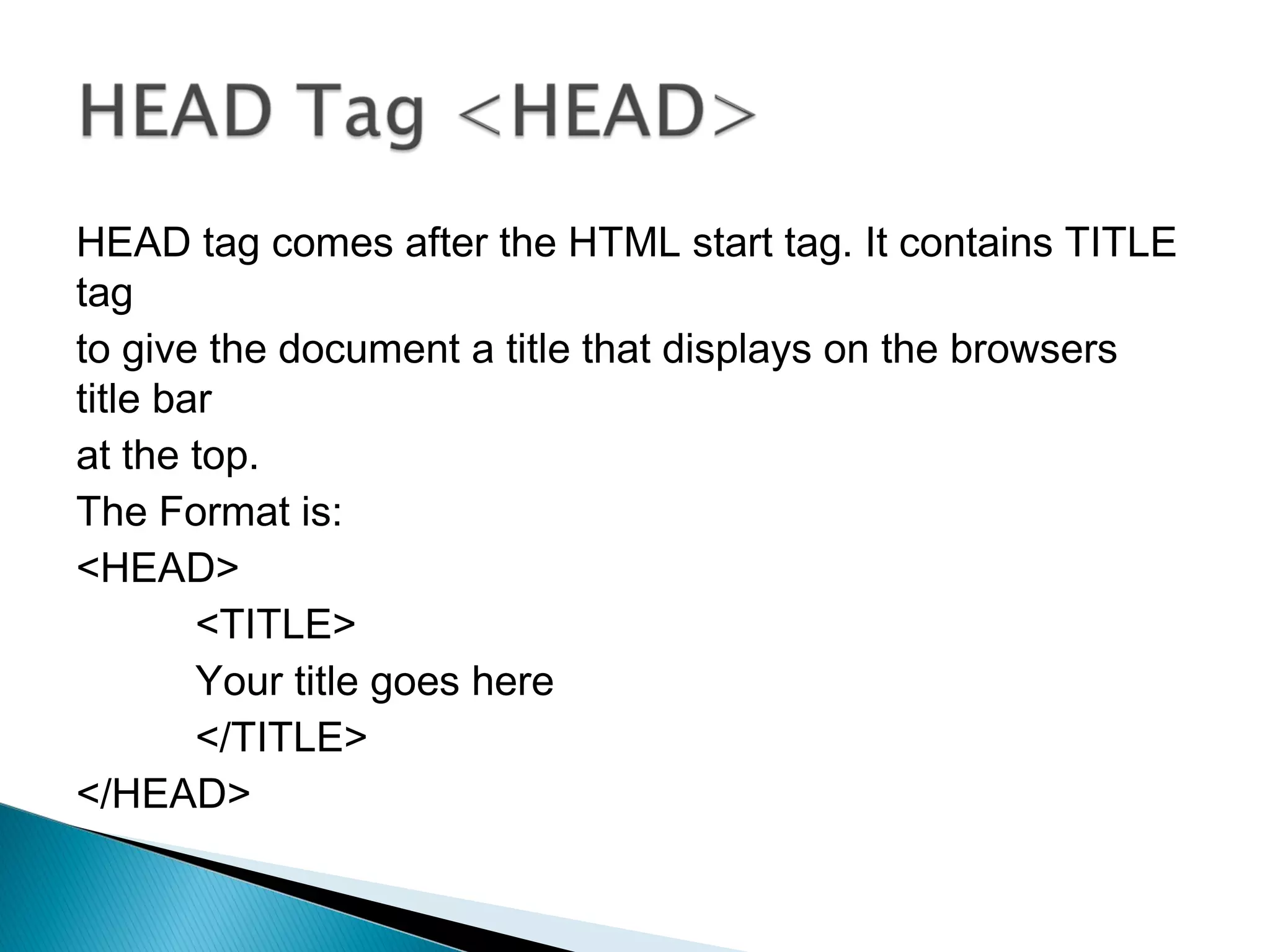 HEAD tag comes after the HTML start tag. It contains TITLE 
tag 
to give the document a title that displays on the browsers 
title bar 
at the top. 
The Format is: 
<HEAD> 
<TITLE> 
Your title goes here 
</TITLE> 
</HEAD> 
 