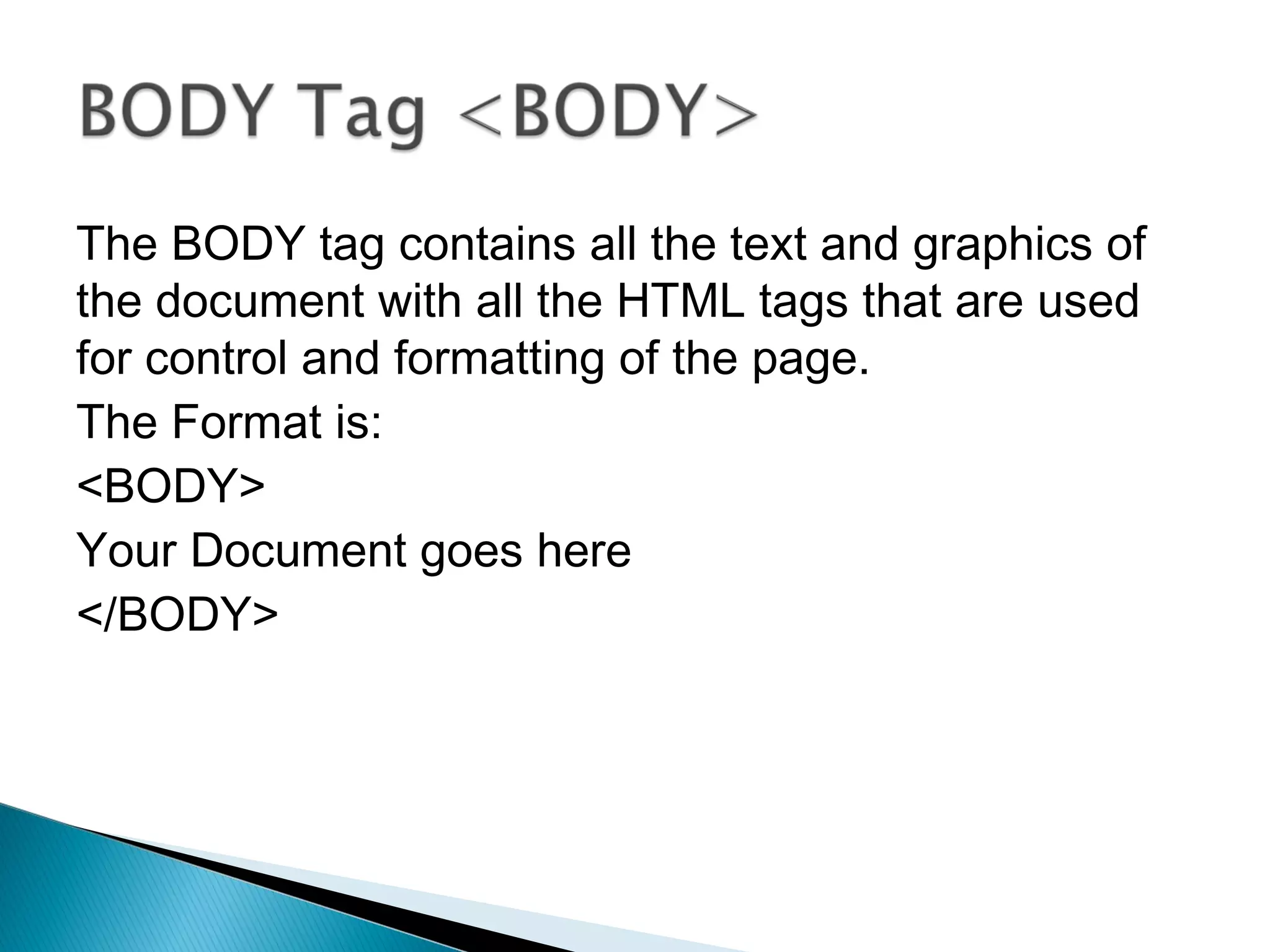 The BODY tag contains all the text and graphics of 
the document with all the HTML tags that are used 
for control and formatting of the page. 
The Format is: 
<BODY> 
Your Document goes here 
</BODY> 
 