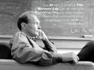 Hace 25 años, el británico Tim 
Berners-Lee puso en marcha la 
World Wide Web, una nueva manera 
de compartir información ...