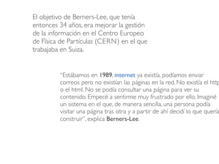 El objetivo de Berners-Lee, que tenía 
entonces 34 años, era mejorar la gestión 
de la información en el Centro Europeo 
d...
