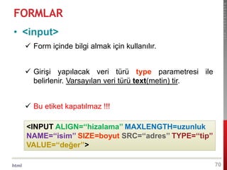 html
hakanbabac.net
FORMLAR
70
• <input>
 Form içinde bilgi almak için kullanılır.
 Girişi yapılacak veri türü type parametresi ile
belirlenir. Varsayılan veri türü text(metin) tir.
 Bu etiket kapatılmaz !!!
<INPUT ALIGN=‘‘hizalama’’ MAXLENGTH=uzunluk
NAME=‘‘isim’’ SIZE=boyut SRC=‘‘adres’’ TYPE=‘‘tip’’
VALUE=‘‘değer’’>
 