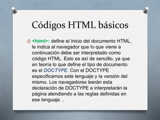 Códigos HTML básicos 
O <html>: define el inicio del documento HTML, 
le indica al navegador que lo que viene a 
continuación debe ser interpretado como 
código HTML. Esto es así de sencillo, ya que 
en teoría lo que define el tipo de documento 
es el DOCTYPE. Con el DOCTYPE 
especificamos este lenguaje y la versión del 
mismo. Los navegadores leerán esta 
declaración de DOCTYPE e interpretarán la 
página atendiendo a las reglas definidas en 
ese lenguaje. . 
 