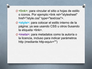 O <link>: para vincular el sitio a hojas de estilo 
o iconos. Por ejemplo:<link rel="stylesheet" 
href="/style.css" type="text/css">. 
O <style>: para colocar el estilo interno de la 
página; ya sea usando CSS u otros 0usando 
la etiqueta <link>. 
O <meta>: para metadatos como la autoría o 
la licencia, incluso para indicar parámetros 
http (mediante http-equiv="") 
 