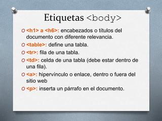 Etiquetas <body> 
O <h1> a <h6>: encabezados o títulos del 
documento con diferente relevancia. 
O <table>: define una tabla. 
O <tr>: fila de una tabla. 
O <td>: celda de una tabla (debe estar dentro de 
una fila). 
O <a>: hipervínculo o enlace, dentro o fuera del 
sitio web 
O <p>: inserta un párrafo en el documento. 
 