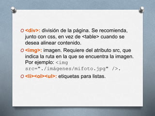 O <div>: división de la página. Se recomienda, 
junto con css, en vez de <table> cuando se 
desea alinear contenido. 
O <img>: imagen. Requiere del atributo src, que 
indica la ruta en la que se encuentra la imagen. 
Por ejemplo: <img 
src="./imágenes/mifoto.jpg" />. 
O <li><ol><ul>: etiquetas para listas. 
 