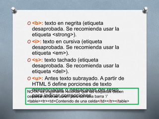 O <b>: texto en negrita (etiqueta 
desaprobada. Se recomienda usar la 
etiqueta <strong>). 
O <i>: texto en cursiva (etiqueta 
desaprobada. Se recomienda usar la 
etiqueta <em>). 
O <s>: texto tachado (etiqueta 
desaprobada. Se recomienda usar la 
etiqueta <del>). 
O <u>: Antes texto subrayado. A partir de 
HTML 5 define porciones de texto 
diferenciadas o destacadas del resto, 
para indicar correcciones 
 