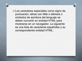 O Los caracteres especiales como signo de 
puntuación, letras con tilde o diéresis o 
símbolos de escritura del lenguaje se 
deben convertir en entidad HTML para 
mostrarse en un navegador. La siguiente 
es una lista de caracteres españoles y su 
correspondiente entidad HTML: 
 