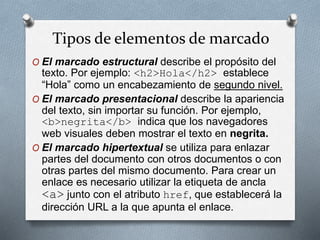 Tipos de elementos de marcado 
O El marcado estructural describe el propósito del 
texto. Por ejemplo: <h2>Hola</h2> establece 
“Hola” como un encabezamiento de segundo nivel. 
O El marcado presentacional describe la apariencia 
del texto, sin importar su función. Por ejemplo, 
<b>negrita</b> indica que los navegadores 
web visuales deben mostrar el texto en negrita. 
O El marcado hipertextual se utiliza para enlazar 
partes del documento con otros documentos o con 
otras partes del mismo documento. Para crear un 
enlace es necesario utilizar la etiqueta de ancla 
<a> junto con el atributo href, que establecerá la 
dirección URL a la que apunta el enlace. 
 