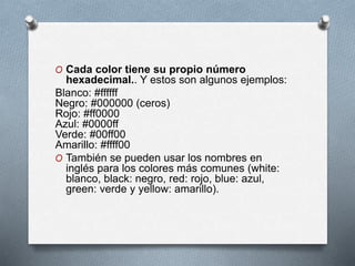 O Cada color tiene su propio número 
hexadecimal.. Y estos son algunos ejemplos: 
Blanco: #ffffff 
Negro: #000000 (ceros) 
Rojo: #ff0000 
Azul: #0000ff 
Verde: #00ff00 
Amarillo: #ffff00 
O También se pueden usar los nombres en 
inglés para los colores más comunes (white: 
blanco, black: negro, red: rojo, blue: azul, 
green: verde y yellow: amarillo). 
 
