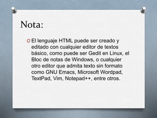Nota: 
O El lenguaje HTML puede ser creado y 
editado con cualquier editor de textos 
básico, como puede ser Gedit en Linux, el 
Bloc de notas de Windows, o cualquier 
otro editor que admita texto sin formato 
como GNU Emacs, Microsoft Wordpad, 
TextPad, Vim, Notepad++, entre otros. 
 