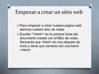 Empezar a crear un sitio web 
O Para empezar a crear nuestra pagina web 
abrimos nuestro bloc de notas. 
O Escribe "<html>" en la primera línea del 
documento creado con el Bloc de notas. 
Recuerda que <html> en una etiqueta de 
inicio y tiene que cerrarse con una barra 
</html> 
 