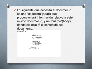 O Lo siguiente que necesita el documento 
es una "cabecera“(head) que 
proporcionará información relativa a este 
mismo documento, y un "cuerpo“(body) 
donde se incluirá el contenido del 
documento. 
 