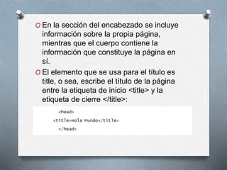 O En la sección del encabezado se incluye 
información sobre la propia página, 
mientras que el cuerpo contiene la 
información que constituye la página en 
sí. 
O El elemento que se usa para el título es 
title, o sea, escribe el título de la página 
entre la etiqueta de inicio <title> y la 
etiqueta de cierre </title>: 
 