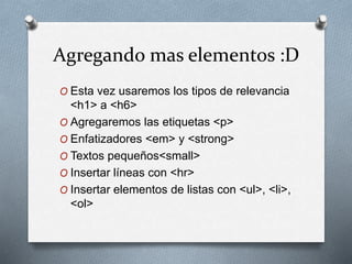 Agregando mas elementos :D 
O Esta vez usaremos los tipos de relevancia 
<h1> a <h6> 
O Agregaremos las etiquetas <p> 
O Enfatizadores <em> y <strong> 
O Textos pequeños<small> 
O Insertar líneas con <hr> 
O Insertar elementos de listas con <ul>, <li>, 
<ol> 
 