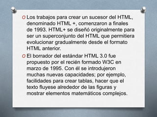 O Los trabajos para crear un sucesor del HTML, 
denominado HTML +, comenzaron a finales 
de 1993. HTML+ se diseñó originalmente para 
ser un superconjunto del HTML que permitiera 
evolucionar gradualmente desde el formato 
HTML anterior. 
O El borrador del estándar HTML 3.0 fue 
propuesto por el recién formado W3C en 
marzo de 1995. Con él se introdujeron 
muchas nuevas capacidades; por ejemplo, 
facilidades para crear tablas, hacer que el 
texto fluyese alrededor de las figuras y 
mostrar elementos matemáticos complejos. 
 