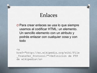 Enlaces 
O Para crear enlaces se usa lo que siempre 
usamos al codificar HTML: un elemento. 
Un sencillo elemento con un atributo y 
podrás enlazar con cualquier cosa y con 
todo 
<a 
href="http://es.wikipedia.org/wiki/File 
_Transfer_Protocol/">Definicion de FTP 
de wikipedia</a> 
 