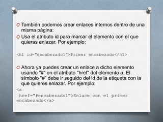O También podemos crear enlaces internos dentro de una 
misma página: 
O Usa el atributo id para marcar el elemento con el que 
quieras enlazar. Por ejemplo: 
<h1 id="encabezado1">Primer encabezado</h1> 
O Ahora ya puedes crear un enlace a dicho elemento 
usando "#" en el atributo "href" del elemento a. El 
símbolo "#" debe ir seguido del id de la etiqueta con la 
que quieres enlazar. Por ejemplo: 
<a 
href="#encabezado1">Enlace con el primer 
encabezado</a> 
 