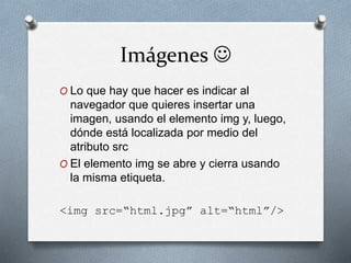 Imágenes  
O Lo que hay que hacer es indicar al 
navegador que quieres insertar una 
imagen, usando el elemento img y, luego, 
dónde está localizada por medio del 
atributo src 
O El elemento img se abre y cierra usando 
la misma etiqueta. 
<img src=“html.jpg” alt=“html”/> 
 