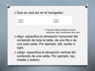 O Que se verá así en el navegador: 
O Para las tablas existen muchos 
atributos. Aquí mostramos dos más: 
O align: especifica la alineación horizontal del 
contenido de toda la tabla, de una fila o de 
una sola celda. Por ejemplo, left, center o 
right. 
O valign: especifica la alineación vertical del 
contenido de una celda. Por ejemplo, top, 
middle o bottom. 

