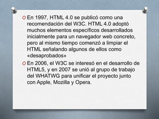 O En 1997, HTML 4.0 se publicó como una 
recomendación del W3C. HTML 4.0 adoptó 
muchos elementos específicos desarrollados 
inicialmente para un navegador web concreto, 
pero al mismo tiempo comenzó a limpiar el 
HTML señalando algunos de ellos como 
«desaprobados» 
O En 2006, el W3C se interesó en el desarrollo de 
HTML5, y en 2007 se unió al grupo de trabajo 
del WHATWG para unificar el proyecto junto 
con Apple, Mozilla y Opera. 
 