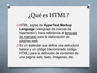 ¿Qué es HTML? 
O HTML, siglas de HyperText Markup 
Language («lenguaje de marcas de 
hipertexto»), hace referencia al lenguaje 
de marcado para la elaboración de 
páginas web. 
O Es un estándar que define una estructura 
básica y un código (denominado código 
HTML) para la definición de contenido de 
una pagina web, texto, imágenes, etc. 
 