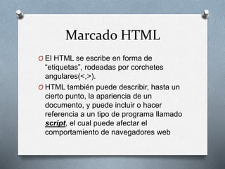 Marcado HTML 
O El HTML se escribe en forma de 
“etiquetas”, rodeadas por corchetes 
angulares(<,>). 
O HTML también puede describir, hasta un 
cierto punto, la apariencia de un 
documento, y puede incluir o hacer 
referencia a un tipo de programa llamado 
script, el cual puede afectar el 
comportamiento de navegadores web 
 