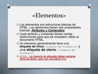 <Elementos> 
O Los elementos son estructuras básicas de 
HTML. Los elementos tienen dos propiedades 
básicas: Atributos y Contenidos 
O Cada atributo y contenido tienen ciertas 
restricciones para que se considere válido al 
documento HTML. 
O Un elemento generalmente tiene una 
etiqueta de inicio <nombre-de-elemento> y 
una etiqueta de cierre </nombre-de-elemento> 
O NOTA: La mayoría de etiquetas deben cerrarse 
como se abren, pero con una barra («/») 
 