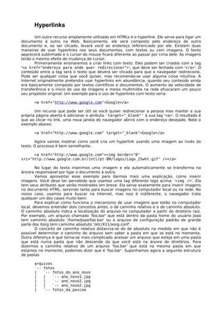 Hyperlinks 
Um outro recurso amplamente utilizado em HTMLs é o hyperlink. Ele serve para ligar um 
documento à outro na Web. Basicamente, ele será composto pelo endereço de outro 
documento e, ao ser clicado, levará você ao endereço referenciado por ele. Existem duas 
maneiras de usar hyperlinks nos seus documentos, com textos ou com imagens. O texto 
aparecerá sublinhado e o cursor do mouse ficará diferente ao passar por cima dele. As imagens 
terão o mesmo efeito de mudança de cursor. 
Primeiramente ensinaremos a criar links com texto. Eles podem ser criados com a tag 
'<a href="endereço para onde quer redirecionar">', que deve ser fechada com '</a>'. O 
conteúdo entre a tag será o texto que deverá ser clicado para que o navegador redirecione. 
Pode ser qualquer coisa que você quiser, mas recomenda-se usar alguma coisa intuitiva. A 
Internet originalmente pretendia usar hyperlinks em abundância, quando seu conteúdo ainda 
era basicamente composto por textos científicos e documentos. O aumento da velocidade de 
transferência e o início do uso de imagens e meios multimídia na rede ofuscaram um pouco 
seu propósito original. Um exemplo para o uso de hyperlinks com texto seria: 
<a href="http://www.google.com">Google</a> 
Um recurso que pode ser útil se você quiser redirecionar a pessoa mas manter a sua 
própria página aberta é adicionar o atributo 'target="_blank"' à sua tag '<a>'. O resultado é 
que ao clicar no link, uma nova janela do navegador abrirá com o endereço desejado. Note o 
exemplo abaixo: 
<a href="http://www.google.com" target="_blank">Google</a> 
Agora vamos mostrar como você cria um hyperlink usando uma imagem ao invés do 
texto. O processo é bem semelhante. 
<a href="http://www.google.com"><img border="0" 
src="http://www.google.com.br/intl/pt-BR/logos/Logo_25wht.gif" /></a> 
No lugar do texto inserimos uma imagem e ela automaticamente se transforma na 
âncora responsável por ligar o documento à outro. 
Vamos aproveitar esse exemplo para darmos mais uma explicação, como inserir 
imagens. Você deve ter percebido que usamos uma tag diferente logo acima: '<img />'. Ela 
tem seus atributos que serão mostrados em breve. Ela serve exatamente para inserir imagens 
no documento HTML, servindo tanto para buscar imagens no computador local ou na rede. No 
nosso caso, usamos para buscar na Internet, mas isso é indiferente, o navegador trata 
qualquer um dos casos muito bem. 
Para explicar como funciona o mecanismo de usar imagens que estão no computador 
local, devemos entender dois conceitos antes, o de caminho relativo e o de caminho absoluto. 
O caminho absoluto indica a localização do arquivo no computador a partir do diretório raiz. 
Por exemplo, um arquivo chamado 'foo.bar' que está dentro da pasta home do usuário Joao 
tem caminho absoluto '/home/Joao/foo.bar' ou o arquivo de configuração padrão de grande 
parte dos Xorg tem caminho absoluto '/etc/X11/xorg.conf'. 
O conceito de caminho relativo distancia-se do de absoluto na medida em que não é 
possível determinar o caminho do arquivo sem saber a pasta em que se está no momento. 
Outra diferença é que torna-se mais complicado acessar um arquivo que esteja em uma pasta 
que está numa pasta que não descende da que você está na árvore de diretórios. Para 
dizermos o caminho relativo de um arquivo 'foo.bar' que está na mesma pasta em que 
estamos no momento, podemos dizer que é 'foo.bar'. Suponhamos agora a seguinte estrutura 
de pastas 
arquivos 
`-- fotos 
| `-- fotos_do_ano_novo 
| | `-- ano_novo1.jpg 
| | `-- ano_novo2.jpg 
| | `-- ano_novo2.jpg 
| `-- fotos_da_pascoa 
 