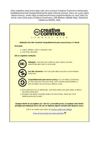 Este trabalho está licenciado sob uma Licença Creative Commons Atribuição- 
UsoNãoComercial-Compartilhamento pela mesma licença. Para ver uma cópia 
desta licença, visite http://creativecommons.org/licenses/by-nc-sa/2.5/br/ ou 
envie uma carta para Creative Commons, 559 Nathan Abbott Way, Stanford, 
California 94305, USA. 
 