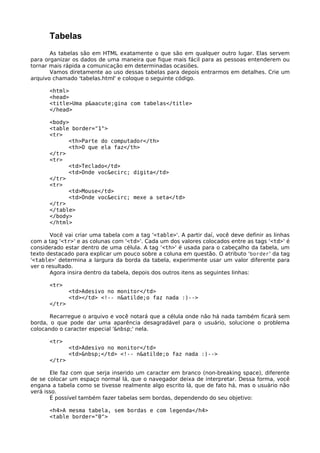Tabelas 
As tabelas são em HTML exatamente o que são em qualquer outro lugar. Elas servem 
para organizar os dados de uma maneira que fique mais fácil para as pessoas entenderem ou 
tornar mais rápida a comunicação em determinadas ocasiões. 
Vamos diretamente ao uso dessas tabelas para depois entrarmos em detalhes. Crie um 
arquivo chamado 'tabelas.html' e coloque o seguinte código. 
<html> 
<head> 
<title>Uma p&aacute;gina com tabelas</title> 
</head> 
<body> 
<table border="1"> 
<tr> 
<th>Parte do computador</th> 
<th>O que ela faz</th> 
</tr> 
<tr> 
<td>Teclado</td> 
<td>Onde voc&ecirc; digita</td> 
</tr> 
<tr> 
<td>Mouse</td> 
<td>Onde voc&ecirc; mexe a seta</td> 
</tr> 
</table> 
</body> 
</html> 
Você vai criar uma tabela com a tag '<table>'. A partir daí, você deve definir as linhas 
com a tag '<tr>' e as colunas com '<td>'. Cada um dos valores colocados entre as tags '<td>' é 
considerado estar dentro de uma célula. A tag '<th>' é usada para o cabeçalho da tabela, um 
texto destacado para explicar um pouco sobre a coluna em questão. O atributo 'border' da tag 
'<table>' determina a largura da borda da tabela, experimente usar um valor diferente para 
ver o resultado. 
Agora insira dentro da tabela, depois dos outros itens as seguintes linhas: 
<tr> 
<td>Adesivo no monitor</td> 
<td></td> <!-- n&atilde;o faz nada :)--> 
</tr> 
Recarregue o arquivo e você notará que a célula onde não há nada também ficará sem 
borda, o que pode dar uma aparência desagradável para o usuário, solucione o problema 
colocando o caracter especial '&nbsp;' nela. 
<tr> 
<td>Adesivo no monitor</td> 
<td>&nbsp;</td> <!-- n&atilde;o faz nada :)--> 
</tr> 
Ele faz com que serja inserido um caracter em branco (non-breaking space), diferente 
de se colocar um espaço normal lá, que o navegador deixa de interpretar. Dessa forma, você 
engana a tabela como se tivesse realmente algo escrito lá, que de fato há, mas o usuário não 
verá isso. 
É possível também fazer tabelas sem bordas, dependendo do seu objetivo: 
<h4>A mesma tabela, sem bordas e com legenda</h4> 
<table border="0"> 
 