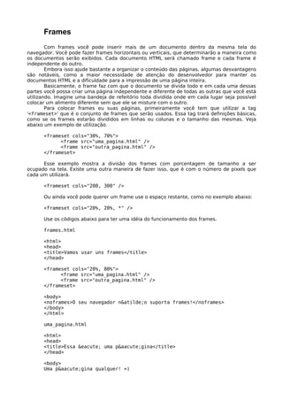 Frames 
Com frames você pode inserir mais de um documento dentro da mesma tela do 
navegador. Você pode fazer frames horizontais ou verticais, que determinarão a maneira como 
os documentos serão exibidos. Cada documento HTML será chamado frame e cada frame é 
independente do outro. 
Embora isso ajude bastante a organizar o conteúdo das páginas, algumas desvantagens 
são notáveis, como a maior necessidade de atenção do desenvolvedor para manter os 
documentos HTML e a dificuldade para a impressão de uma página inteira. 
Basicamente, o frame faz com que o documento se divida todo e em cada uma dessas 
partes você possa criar uma página independente e diferente de todas as outras que você está 
utilizando. Imagine uma bandeja de refeitório toda dividida onde em cada lugar seja possível 
colocar um alimento diferente sem que ele se misture com o outro. 
Para colocar frames eu suas páginas, primeiramente você tem que utilizar a tag 
'<frameset>' que é o conjunto de frames que serão usados. Essa tag trará definições básicas, 
como se os frames estarão divididos em linhas ou colunas e o tamanho das mesmas. Veja 
abaixo um exemplo de utilização. 
<frameset cols="30%, 70%"> 
<frame src="uma_pagina.html" /> 
<frame src="outra_pagina.html" /> 
</frameset> 
Esse exemplo mostra a divisão dos frames com porcentagem de tamanho a ser 
ocupado na tela. Existe uma outra maneira de fazer isso, que é com o número de pixels que 
cada um utilizará. 
<frameset cols="200, 300" /> 
Ou ainda você pode querer um frame use o espaço restante, como no exemplo abaixo: 
<frameset cols="20%, 20%, *" /> 
Use os códigos abaixo para ter uma idéia do funcionamento dos frames. 
frames.html 
<html> 
<head> 
<title>Vamos usar uns frames</title> 
</head> 
<frameset cols="20%, 80%"> 
<frame src="uma_pagina.html" /> 
<frame src="outra_pagina.html" /> 
</frameset> 
<body> 
<noframes>O seu navegador n&atilde;o suporta frames!</noframes> 
</body> 
</html> 
uma_pagina.html 
<html> 
<head> 
<title>Essa &eacute; uma p&aacute;gina</title> 
</head> 
<body> 
Uma p&aacute;gina qualquer! =) 
 
