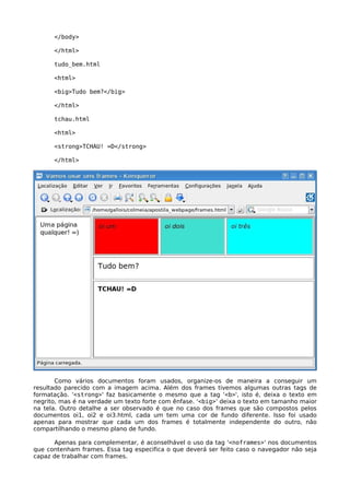 </body> 
</html> 
tudo_bem.html 
<html> 
<big>Tudo bem?</big> 
</html> 
tchau.html 
<html> 
<strong>TCHAU! =D</strong> 
</html> 
Como vários documentos foram usados, organize-os de maneira a conseguir um 
resultado parecido com a imagem acima. Além dos frames tivemos algumas outras tags de 
formatação. '<strong>' faz basicamente o mesmo que a tag '<b>', isto é, deixa o texto em 
negrito, mas é na verdade um texto forte com ênfase. '<big>' deixa o texto em tamanho maior 
na tela. Outro detalhe a ser observado é que no caso dos frames que são compostos pelos 
documentos oi1, oi2 e oi3.html, cada um tem uma cor de fundo diferente. Isso foi usado 
apenas para mostrar que cada um dos frames é totalmente independente do outro, não 
compartilhando o mesmo plano de fundo. 
Apenas para complementar, é aconselhável o uso da tag '<noframes>' nos documentos 
que contenham frames. Essa tag especifica o que deverá ser feito caso o navegador não seja 
capaz de trabalhar com frames. 
 