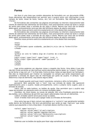 Forms 
Um form é uma área que contém elementos de formulário em um documento HTML. 
Esses elementos são responsáveis por permitir que o usuário entre com informações (como 
campos de texto, áreas de texto, menus, etc.) em um formulário. São definidos pela tag 
'<form>'. 
Os formulários são constantes nas páginas encontradas na internet e basicamente todo 
cliente de webmail tem elementos de formulário, mais precisamente campo de texto e campo 
de senha para poder fazer a entrada de seu login e senha. Mesmo que você não se lembre 
deles agora, provavelmente verá que eles são familiares depois de alguns exemplos. 
Faremos nosso primeiro exercício exatamente em cima destes dois exemplos. 
Os formulários são constantes nas páginas encontradas na internet e basicamente todo 
cliente de webmail tem elementos de formulário, mais precisamente campo de texto e campo 
de senha para poder fazer a entrada de seu login e senha. Mesmo que você não se lembre 
deles agora, provavelmente verá que eles são familiares depois de alguns exemplos. 
Faremos nosso primeiro exercício exatamente em cima destes dois exemplos: 
<html> 
<head> 
<title>Estamos quase acabando, paci&ecirc;ncia com os forms</title> 
</head> 
<body> 
<p>Veja se isto te lembra algo em clientes de e-mail</p> 
<form> 
Login:<input type="text" name="login" /><br /> 
Senha:<input type="password" name="password" /> 
</form> 
</body> 
</html> 
Logo acima podemos ver algumas coisas a respeito dos forms. Uma delas é que eles 
não têm muita serventia se não tivermos outros elementos dentro deles, os '<input>' (Lembre-se 
de fechar a tag com um '/' no final dela. Como já disse, todas as tags devem ser fechadas!). 
São eles os responsáveis por mostrar no navegador os campos que serão responsáveis por 
possibilitar a entrada de algum tipo de informação por parte do usuário. O atributo 'type' 
determina o tipo do elemento, veja abaixo alguns deles: 
text: Usado quando você quer inserir caracteres, números e afins no formulário. 
password: Bem parecido com o 'text' mas sua entrada de dados não aparecerá 
explicitamente para o usuário. Usada principalmente, como o próprio nome sugere, para a 
entrada de senhas. 
radio: São os radio buttons, ou botões de opção. Elas permitem que o usuário seja 
capaz de escolher um elemento entre um número limitados deles. 
checkbox: As check boxes, ou caixas de seleção, têm uma finalidade parecida com a 
dos botões, com a diferença de permitir que sejam selecionados mais de um elementos. 
submit: O botão submit serve para enviar os dados. 
reset: O botão reset serve para apagar todas as entradas do formulário. 
Uma outra tag que é bem comum nas páginas é a '<select>' que geralmente também 
estão dentro de formulários. Elá terá sub-elementos que serão as tags '<option>' que serão 
valores que popularão o menu drop-down. O exemplo abaixo clarifica o seu uso 
<select name="servico"> 
<option value="email">E-mail</option> 
<option value="agenda">Agenda</option> 
<option value="noticias">Not&iacute;cias</option> 
<option value="jogos">Jogos</option> 
</select> 
Podemos usar os botões de opção para fazer algo semelhante ao select 
 