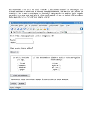 desempenhada ao se clicar no botão 'submit'. O documento receberá as informações que 
estavam contidas no formulário e poderão, conseqüentemente, ser tratadas para algum fim 
específico. Faça o teste preenchendo um formulário e em seguida clicando no botão 'submit' 
que redirecione para uma página local válida, você poderá ver que no final do URL haverão os 
dados que estavam no formulário da página anterior. 
 