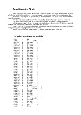 Considerações Finais 
Bom, com isso concluímos a apostila. Espero que seja útil como aprendizado e como 
referência rápida. Alguns tópicos interessantes para aprofundar o que foi mostrado aqui são: 
JavaScript: linguagem de programação extremamente útil para lidar dinamicamente 
com os conteúdos. 
CGI: Um protocolo usado para tratar requisições do cliente web e retornar conteúdo. 
XML: Uma outra linguagem de formatação, pode ser usada para vários propósitos 
CSS: Linguagem para descrever a apresentação de um documento HTML (entre outros). 
Responsável por muitos dos layouts presentes nas páginas. 
<div>: Tags de HTML que não foram abordadas aqui. Em conjunto com CSS, compõem 
uma grande parte das páginas atuais da internet. 
Por fim, fique com uma lista de tags e códigos para caracteres especiais. 
Lista de caracteres especiais 
< < > > 
&amp; & " " 
&Aacute; Á &Agrave; À 
&Eacute; É &Egrave; È 
&Iacute; Í &Igrave; Ì 
&Oacute; Ó &Ograve; Ò 
&Uacute; Ú &Ugrave; Ù 
&aacute; á &agrave; à 
&eacute; é &egrave; è 
&iacute; í &igrave; ì 
&oacute; ó &ograve; ò 
&uacute; ú &ugrave; ù 
&Auml; Ä &Acirc; Â 
&Euml; Ë &Ecirc; Ê 
&Iuml; Ï &Icirc; Î 
&Ouml; Ö &Ocirc; Ô 
&Uuml; Ü &Ucirc; Û 
&auml; ä &acirc; â 
&euml; ë &ecirc; ê 
&iuml; ï &icirc; î 
&ouml; ö &ocirc; ô 
&uuml; ü &ucirc; û 
&Atilde; Ã &aring; å 
&Ntilde; Ñ &Aring; Å 
&Otilde; Õ &Ccedil; Ç 
&atilde; ã &ccedil; ç 
&ntilde; ñ &Yacute; Ý 
&otilde; õ &yacute; ý 
&Oslash; Ø &yuml; ÿ 
&oslash; ø &THORN; Þ 
&ETH; Ð &thorn; þ 
&eth; ð &AElig; Æ 
&szlig; ß &aelig; æ 
&frac14; ¼ &nbsp; 
&frac12; ½ &iexcl; ¡ 
&frac34; ¾ &pound; £ 
&copy; © &yen; ¥ 
&reg; ® &sect; § 
&ordf; ª &curren; ¤ 
&sup2; ² &brvbar; ¦ 
&sup3; ³ &laquo; « 
&sup1; ¹ &not; ¬ 
&macr; ¯ &shy; 
 