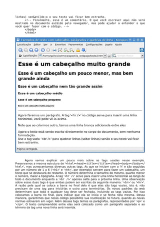 linhas) sen&atilde;o o seu texto vai ficar bem estranho. 
<!-- Finalmente, esse é um comentário. O que você escrever aqui não será 
mostrado no documento exibido pelo navegador, mas pode ajudar a entender o que 
você quer fazer com o código. --> 
</body> 
</html> 
Agora vamos explicar um pouco mais sobre as tags usadas nesse exemplo. 
Preservamos a mesma estrutura de '<html><head><title></title></head><body></body></ 
html>', mas acrescentamos diversas outras tags. As que se iniciam com o 'h' e são seguidas 
por um número de 1 a 6 ('<h1>' e '<h4>', por exemplo) servem para fazer um cabeçalho, um 
texto que se destacará do restante. O número determina o tamanho do mesmo, quanto menor 
o número, maior a tipografia. A tag '<hr />' serve para inserir uma linha horizontal ao longo de 
todo o documento enquanto a '<br />' apenas salta para a próxima linha. Uma observação 
sobre essas duas tags é que ambas podem ser escritas da seguinte maneira: '<br>' ou '<hr>'. 
A razão pela qual se coloca a barra no final dela é que elas são tags vazias, isto é, não 
precisam de uma tag para iniciá-las e outra para terminá-las. Os novos padrões da web 
determinam que toda e qualquer tag deve ser fechada, incluindo as tags vazias. Por isso 
colocamos a barra no final, para indicar que ela se inicia e se fecha nela mesma. Dessa 
maneira, garantimos que nosso código possibilite sua reutilização no futuro, quando as novas 
normas estiverem em vigor. Além dessas tags temos os parágrafos, representados por '<p>' e 
'</p>'. O texto compreendido entre elas será colocado como um parágrafo separado e ao 
término da tag uma nova linha será inserida. 
 