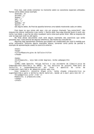 Fora isso, vale ainda comentar no momento sobre os caracteres especiais utilizados. 
Temos vários deles nesse exemplo: 
'&eacute;', "é" 
'&ccedil;', "ç" 
''', "'" 
'<', "<" 
'>', ">" 
'&otilde;', "õ" 
'&ecirc;', "ê" 
são alguns deles. Ao final da apostila teremos uma tabela mostrando cada um deles. 
Com base no que vimos até aqui, crie um arquivo chamado "seu_nome.html", não 
esqueça de colocar realmente o seu nome ;). Dentro dele, faça algo dizendo quem é você, seu 
nome, sua idade, o que faz da vida e qualquer outra coisa que quiser dizer. Não se esqueça de 
usar as tags que você viu até agora. 
No final desse documento você verá alguns exemplos dos exercícios que serão 
passados aqui. Caso precise de alguma referência, não hesite em consultá-los. 
Algumas tags apresentam atributos que podem ser modificados por você à medida que 
achar necessário. Veremos alguns exemplos abaixo, tomando como ponto de partida o 
exemplo de apresentação usado no exercício anterior. 
<html> 
<head> 
<title>P&aacute;gina do Gallois</title> 
</head> 
<body> 
<h1>Ol&aacute;, seja bem-vindo &agrave; minha webpage</h1> 
<hr /> 
<p>Meu nome &eacute; Felipe Gallois e sou estudante de Ci&ecirc;ncia da 
Computa&ccedil;&atilde;o na UDESC. Eu sou bolsista do projeto Fome-Zero em 
Joinville e respons&aacute;vel por fazer a apostila do curso de 
cria&ccedil;&atilde;o de p&aacute;ginas web.</p> 
Caso voc&ecirc; encontre algum erro, tenha alguma cr&iacute;tica ou 
sugest&atilde;o para a melhoria deste material, mande um e-mail para mim:<br /> 
felipe@gallois.us<br /><br /> 
At&eacute; a pr&oacute;xima. 
</body> 
</html> 
 