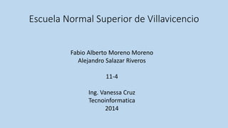 Escuela Normal Superior de Villavicencio 
Fabio Alberto Moreno Moreno 
Alejandro Salazar Riveros 
11-4 
Ing. Vanessa Cruz 
Tecnoinformatica 
2014 
 