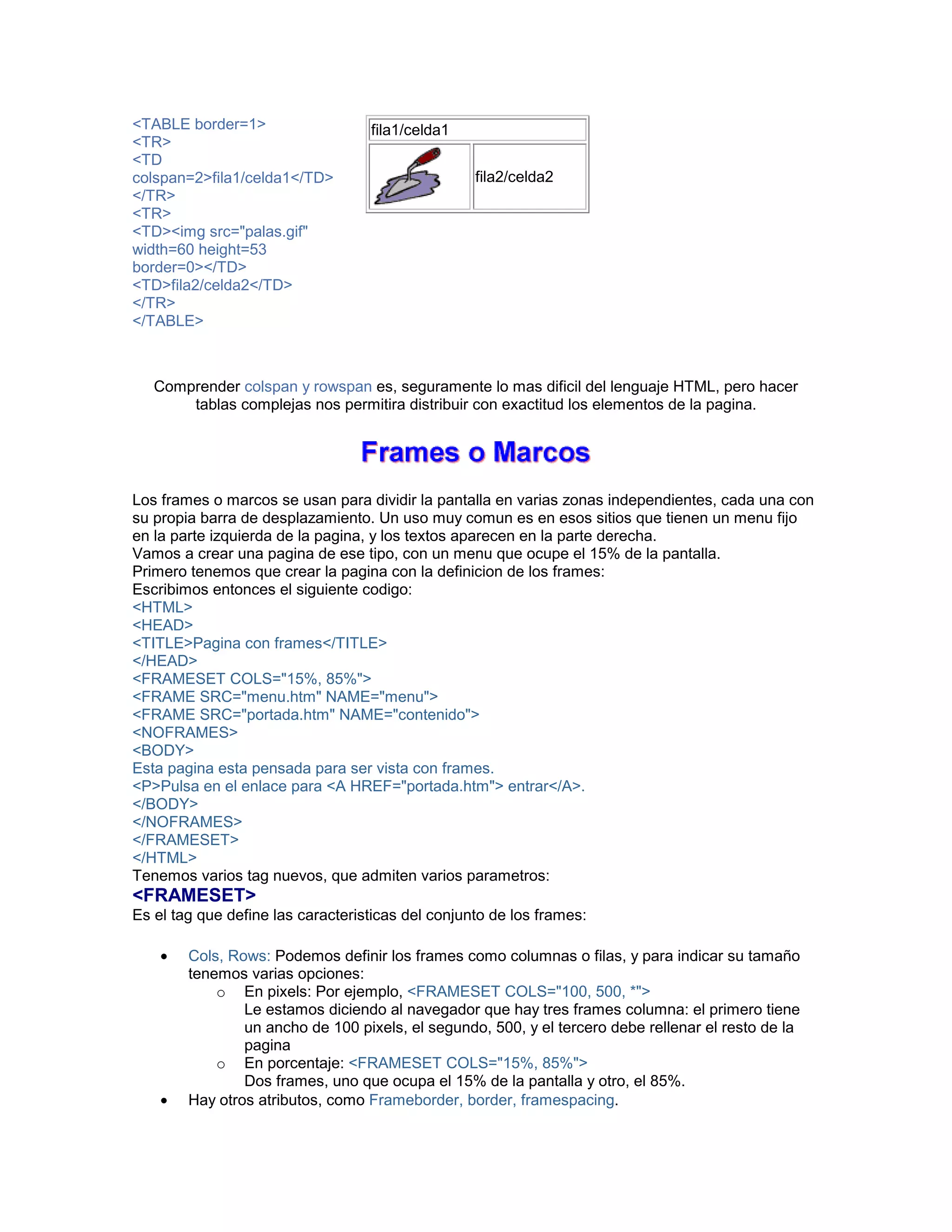 <TABLE border=1> 
<TR> 
<TD 
colspan=2>fila1/celda1</TD> 
</TR> 
<TR> 
<TD><img src="palas.gif" 
width=60 height=53 
border=0></TD> 
<TD>fila2/celda2</TD> 
</TR> 
</TABLE> 
fila1/celda1 
fila2/celda2 
Comprender colspan y rowspan es, seguramente lo mas dificil del lenguaje HTML, pero hacer 
tablas complejas nos permitira distribuir con exactitud los elementos de la pagina. 
Los frames o marcos se usan para dividir la pantalla en varias zonas independientes, cada una con 
su propia barra de desplazamiento. Un uso muy comun es en esos sitios que tienen un menu fijo 
en la parte izquierda de la pagina, y los textos aparecen en la parte derecha. 
Vamos a crear una pagina de ese tipo, con un menu que ocupe el 15% de la pantalla. 
Primero tenemos que crear la pagina con la definicion de los frames: 
Escribimos entonces el siguiente codigo: 
<HTML> 
<HEAD> 
<TITLE>Pagina con frames</TITLE> 
</HEAD> 
<FRAMESET COLS="15%, 85%"> 
<FRAME SRC="menu.htm" NAME="menu"> 
<FRAME SRC="portada.htm" NAME="contenido"> 
<NOFRAMES> 
<BODY> 
Esta pagina esta pensada para ser vista con frames. 
<P>Pulsa en el enlace para <A HREF="portada.htm"> entrar</A>. 
</BODY> 
</NOFRAMES> 
</FRAMESET> 
</HTML> 
Tenemos varios tag nuevos, que admiten varios parametros: 
<FRAMESET> 
Es el tag que define las caracteristicas del conjunto de los frames: 
• Cols, Rows: Podemos definir los frames como columnas o filas, y para indicar su tamaño 
tenemos varias opciones: 
o En pixels: Por ejemplo, <FRAMESET COLS="100, 500, *"> 
Le estamos diciendo al navegador que hay tres frames columna: el primero tiene 
un ancho de 100 pixels, el segundo, 500, y el tercero debe rellenar el resto de la 
pagina 
o En porcentaje: <FRAMESET COLS="15%, 85%"> 
Dos frames, uno que ocupa el 15% de la pantalla y otro, el 85%. 
• Hay otros atributos, como Frameborder, border, framespacing. 
 