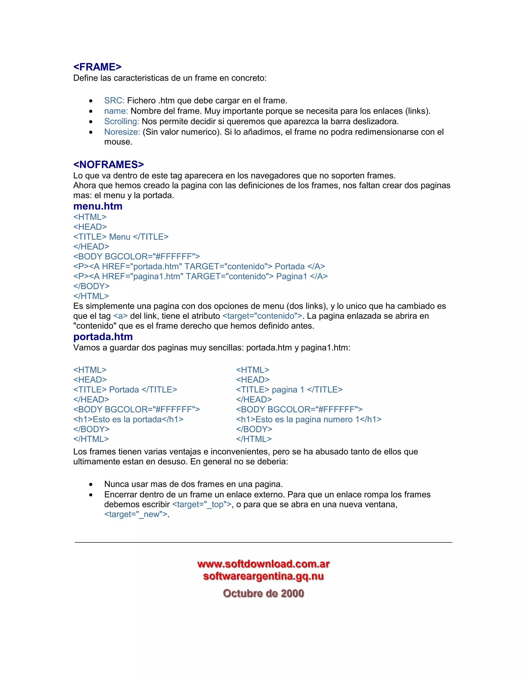 <FRAME> 
Define las caracteristicas de un frame en concreto: 
• SRC: Fichero .htm que debe cargar en el frame. 
• name: Nombre del frame. Muy importante porque se necesita para los enlaces (links). 
• Scrolling: Nos permite decidir si queremos que aparezca la barra deslizadora. 
• Noresize: (Sin valor numerico). Si lo añadimos, el frame no podra redimensionarse con el 
mouse. 
<NOFRAMES> 
Lo que va dentro de este tag aparecera en los navegadores que no soporten frames. 
Ahora que hemos creado la pagina con las definiciones de los frames, nos faltan crear dos paginas 
mas: el menu y la portada. 
menu.htm 
<HTML> 
<HEAD> 
<TITLE> Menu </TITLE> 
</HEAD> 
<BODY BGCOLOR="#FFFFFF"> 
<P><A HREF="portada.htm" TARGET="contenido"> Portada </A> 
<P><A HREF="pagina1.htm" TARGET="contenido"> Pagina1 </A> 
</BODY> 
</HTML> 
Es simplemente una pagina con dos opciones de menu (dos links), y lo unico que ha cambiado es 
que el tag <a> del link, tiene el atributo <target="contenido">. La pagina enlazada se abrira en 
"contenido" que es el frame derecho que hemos definido antes. 
portada.htm 
Vamos a guardar dos paginas muy sencillas: portada.htm y pagina1.htm: 
<HTML> 
<HEAD> 
<TITLE> Portada </TITLE> 
</HEAD> 
<BODY BGCOLOR="#FFFFFF"> 
<h1>Esto es la portada</h1> 
</BODY> 
</HTML> 
<HTML> 
<HEAD> 
<TITLE> pagina 1 </TITLE> 
</HEAD> 
<BODY BGCOLOR="#FFFFFF"> 
<h1>Esto es la pagina numero 1</h1> 
</BODY> 
</HTML> 
Los frames tienen varias ventajas e inconvenientes, pero se ha abusado tanto de ellos que 
ultimamente estan en desuso. En general no se deberia: 
• Nunca usar mas de dos frames en una pagina. 
• Encerrar dentro de un frame un enlace externo. Para que un enlace rompa los frames 
debemos escribir <target="_top">, o para que se abra en una nueva ventana, 
<target="_new">. 
_________________________________________________________________________ 
