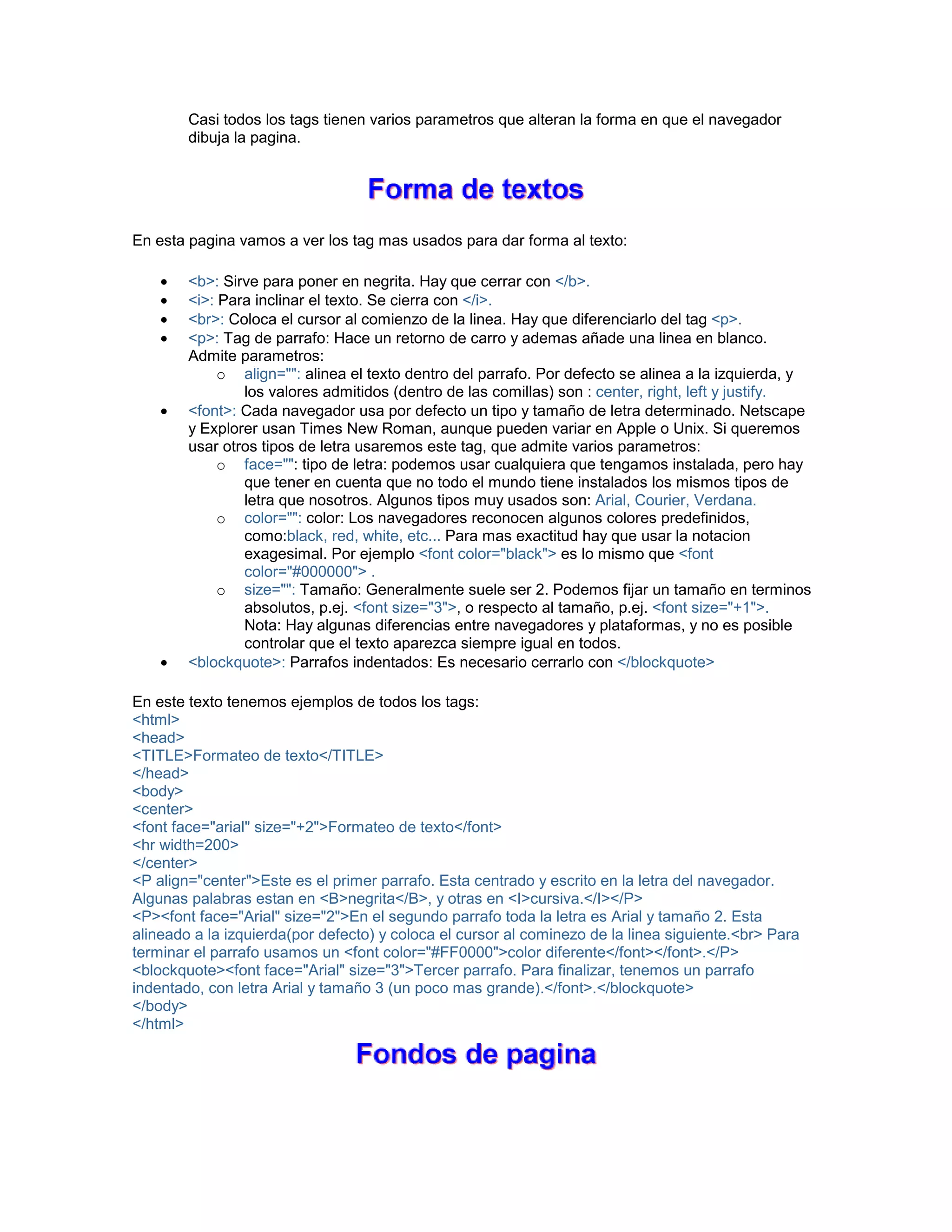 Casi todos los tags tienen varios parametros que alteran la forma en que el navegador 
dibuja la pagina. 
En esta pagina vamos a ver los tag mas usados para dar forma al texto: 
• <b>: Sirve para poner en negrita. Hay que cerrar con </b>. 
• <i>: Para inclinar el texto. Se cierra con </i>. 
• <br>: Coloca el cursor al comienzo de la linea. Hay que diferenciarlo del tag <p>. 
• <p>: Tag de parrafo: Hace un retorno de carro y ademas añade una linea en blanco. 
Admite parametros: 
o align="": alinea el texto dentro del parrafo. Por defecto se alinea a la izquierda, y 
los valores admitidos (dentro de las comillas) son : center, right, left y justify. 
• <font>: Cada navegador usa por defecto un tipo y tamaño de letra determinado. Netscape 
y Explorer usan Times New Roman, aunque pueden variar en Apple o Unix. Si queremos 
usar otros tipos de letra usaremos este tag, que admite varios parametros: 
o face="": tipo de letra: podemos usar cualquiera que tengamos instalada, pero hay 
que tener en cuenta que no todo el mundo tiene instalados los mismos tipos de 
letra que nosotros. Algunos tipos muy usados son: Arial, Courier, Verdana. 
o color="": color: Los navegadores reconocen algunos colores predefinidos, 
como:black, red, white, etc... Para mas exactitud hay que usar la notacion 
exagesimal. Por ejemplo <font color="black"> es lo mismo que <font 
color="#000000"> . 
o size="": Tamaño: Generalmente suele ser 2. Podemos fijar un tamaño en terminos 
absolutos, p.ej. <font size="3">, o respecto al tamaño, p.ej. <font size="+1">. 
Nota: Hay algunas diferencias entre navegadores y plataformas, y no es posible 
controlar que el texto aparezca siempre igual en todos. 
• <blockquote>: Parrafos indentados: Es necesario cerrarlo con </blockquote> 
En este texto tenemos ejemplos de todos los tags: 
<html> 
<head> 
<TITLE>Formateo de texto</TITLE> 
</head> 
<body> 
<center> 
<font face="arial" size="+2">Formateo de texto</font> 
<hr width=200> 
</center> 
<P align="center">Este es el primer parrafo. Esta centrado y escrito en la letra del navegador. 
Algunas palabras estan en <B>negrita</B>, y otras en <I>cursiva.</I></P> 
<P><font face="Arial" size="2">En el segundo parrafo toda la letra es Arial y tamaño 2. Esta 
alineado a la izquierda(por defecto) y coloca el cursor al cominezo de la linea siguiente.<br> Para 
terminar el parrafo usamos un <font color="#FF0000">color diferente</font></font>.</P> 
<blockquote><font face="Arial" size="3">Tercer parrafo. Para finalizar, tenemos un parrafo 
indentado, con letra Arial y tamaño 3 (un poco mas grande).</font>.</blockquote> 
</body> 
</html> 
 