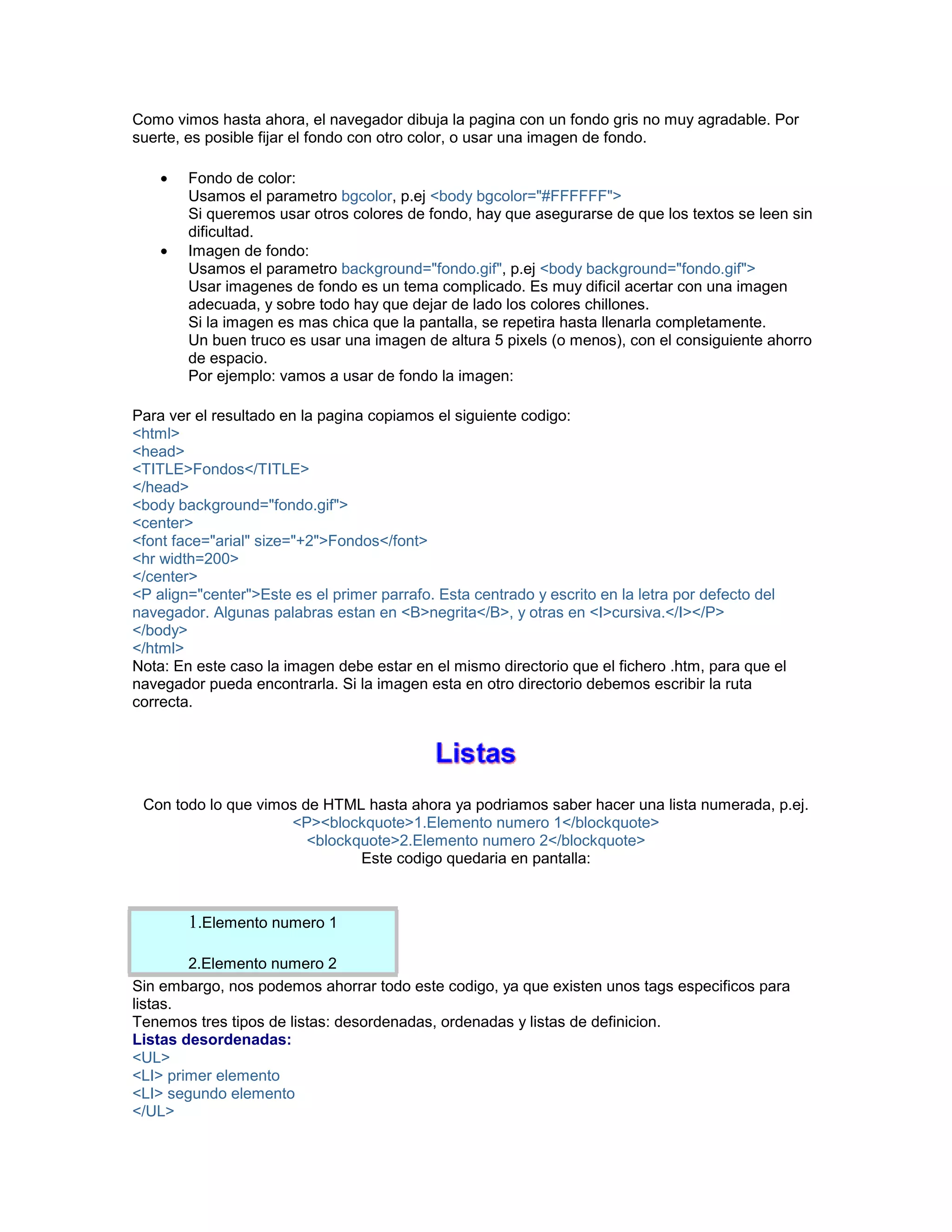 Como vimos hasta ahora, el navegador dibuja la pagina con un fondo gris no muy agradable. Por 
suerte, es posible fijar el fondo con otro color, o usar una imagen de fondo. 
• Fondo de color: 
Usamos el parametro bgcolor, p.ej <body bgcolor="#FFFFFF"> 
Si queremos usar otros colores de fondo, hay que asegurarse de que los textos se leen sin 
dificultad. 
• Imagen de fondo: 
Usamos el parametro background="fondo.gif", p.ej <body background="fondo.gif"> 
Usar imagenes de fondo es un tema complicado. Es muy dificil acertar con una imagen 
adecuada, y sobre todo hay que dejar de lado los colores chillones. 
Si la imagen es mas chica que la pantalla, se repetira hasta llenarla completamente. 
Un buen truco es usar una imagen de altura 5 pixels (o menos), con el consiguiente ahorro 
de espacio. 
Por ejemplo: vamos a usar de fondo la imagen: 
Para ver el resultado en la pagina copiamos el siguiente codigo: 
<html> 
<head> 
<TITLE>Fondos</TITLE> 
</head> 
<body background="fondo.gif"> 
<center> 
<font face="arial" size="+2">Fondos</font> 
<hr width=200> 
</center> 
<P align="center">Este es el primer parrafo. Esta centrado y escrito en la letra por defecto del 
navegador. Algunas palabras estan en <B>negrita</B>, y otras en <I>cursiva.</I></P> 
</body> 
</html> 
Nota: En este caso la imagen debe estar en el mismo directorio que el fichero .htm, para que el 
navegador pueda encontrarla. Si la imagen esta en otro directorio debemos escribir la ruta 
correcta. 
Con todo lo que vimos de HTML hasta ahora ya podriamos saber hacer una lista numerada, p.ej. 
<P><blockquote>1.Elemento numero 1</blockquote> 
<blockquote>2.Elemento numero 2</blockquote> 
Este codigo quedaria en pantalla: 
1.Elemento numero 1 
2.Elemento numero 2 
Sin embargo, nos podemos ahorrar todo este codigo, ya que existen unos tags especificos para 
listas. 
Tenemos tres tipos de listas: desordenadas, ordenadas y listas de definicion. 
Listas desordenadas: 
<UL> 
<LI> primer elemento 
<LI> segundo elemento 
</UL> 
 